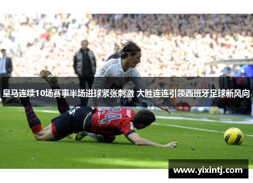 皇马连续10场赛事半场进球紧张刺激 大胜连连引领西班牙足球新风向